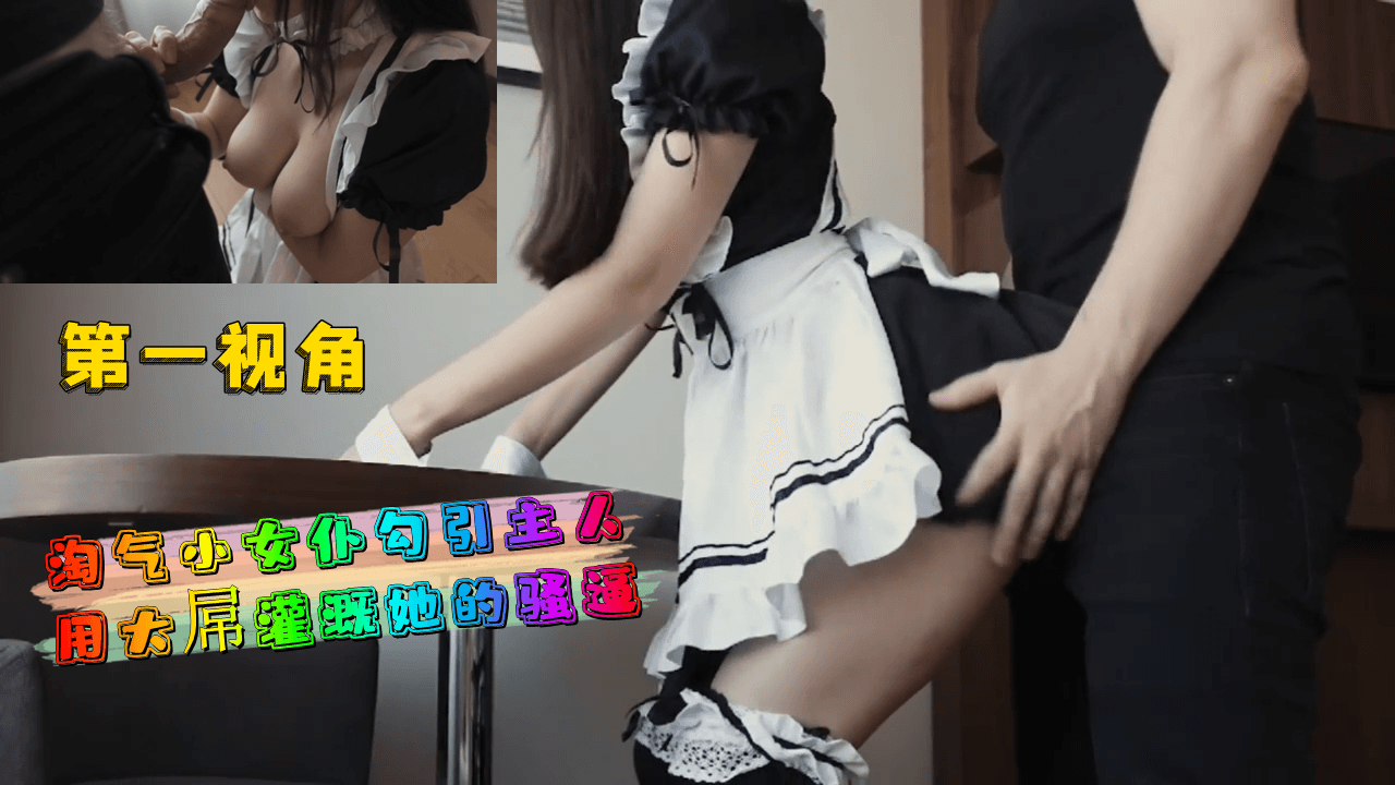 第一视角-淘气小女仆勾引主人用大屌灌溉她的骚逼